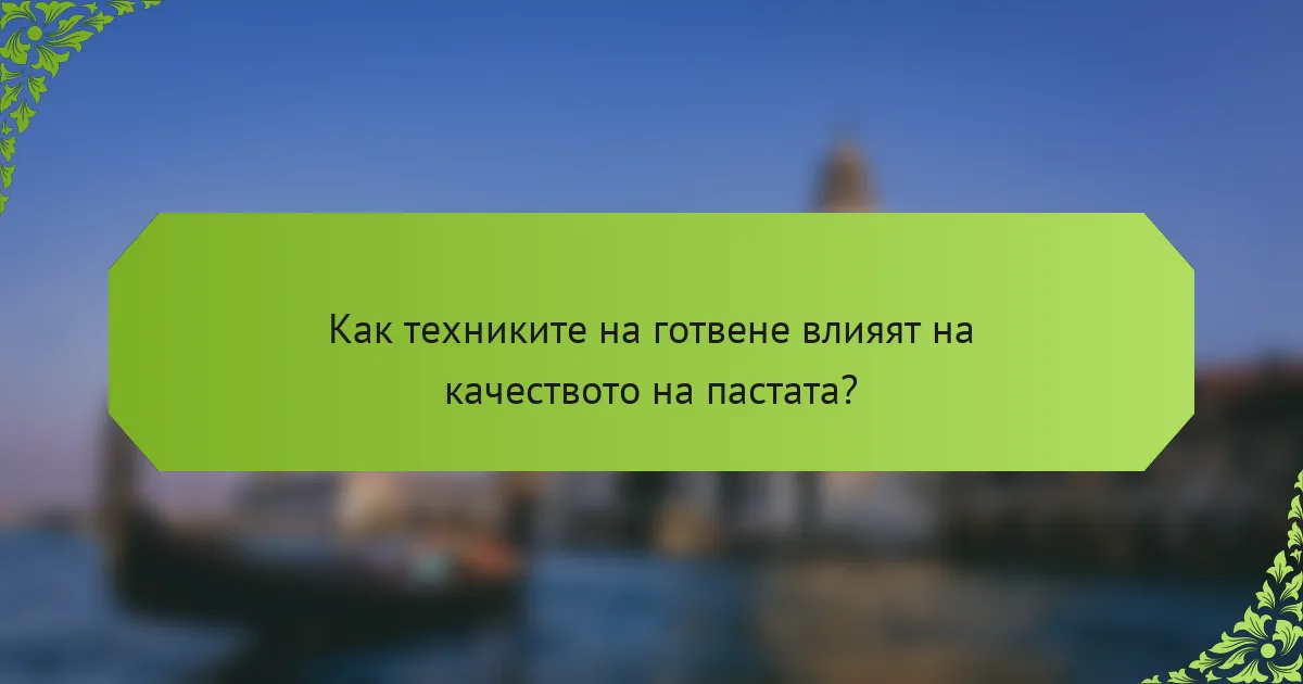 Как техниките на готвене влияят на качеството на пастата?
